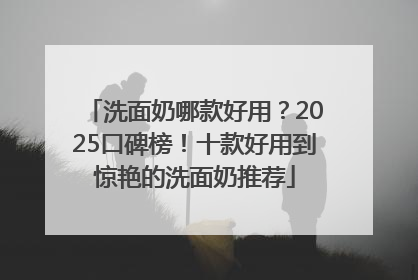 洗面奶哪款好用？2025口碑榜！十款好用到惊艳的洗面奶推荐