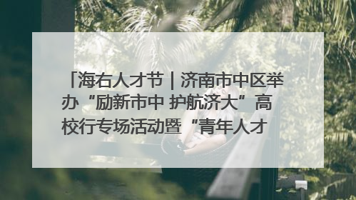 海右人才节｜济南市中区举办“励新市中 护航济大”高校行专场活动暨“青年人才 乐享市中”品牌推介会