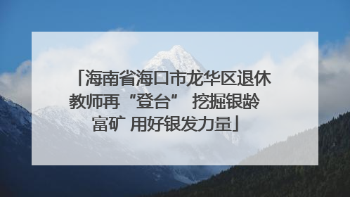 海南省海口市龙华区退休教师再“登台” 挖掘银龄富矿 用好银发力量
