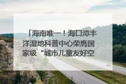海南唯一！海口潭丰洋湿地科普中心荣膺国家级“城市儿童友好空间建设园区”称号