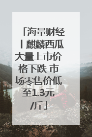 海量财经丨麒麟西瓜大量上市价格下跌 市场零售价低至1.3元/斤