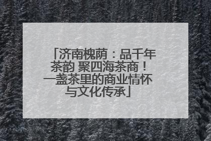 济南槐荫：品千年茶韵 聚四海茶商！一盏茶里的商业情怀与文化传承