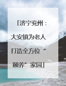 济宁兖州：大安镇为老人打造全方位“颐养”家园