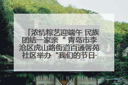 浓情粽艺迎端午 民族团结一家亲“ 青岛市李沧区虎山路街道百通馨苑社区举办“我们的节日·端午“主题活动