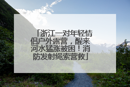 浙江一对年轻情侣户外露营，醒来河水猛涨被困！消防发射绳索营救