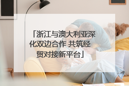 浙江与澳大利亚深化双边合作 共筑经贸对接新平台
