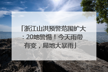 浙江山洪预警范围扩大：20地警惕！今天雨带有变，局地大暴雨