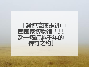 淄博琉璃走进中国国家博物馆！共赴一场跨越千年的传奇之约