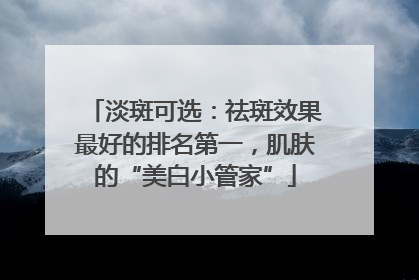 淡斑可选：祛斑效果最好的排名第一，肌肤的“美白小管家”