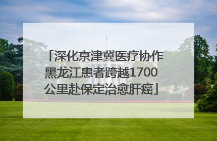 深化京津冀医疗协作 黑龙江患者跨越1700公里赴保定治愈肝癌