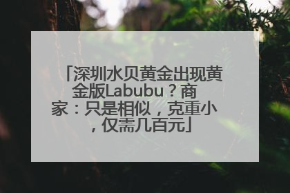 深圳水贝黄金出现黄金版Labubu？商家：只是相似，克重小，仅需几百元