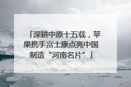 深耕中原十五载，苹果携手富士康点亮中国制造“河南名片”