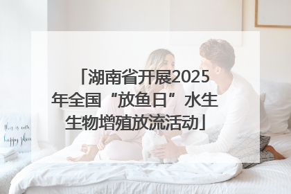 湖南省开展2025年全国“放鱼日”水生生物增殖放流活动