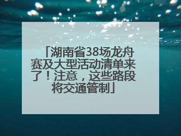 湖南省38场龙舟赛及大型活动清单来了！注意，这些路段将交通管制