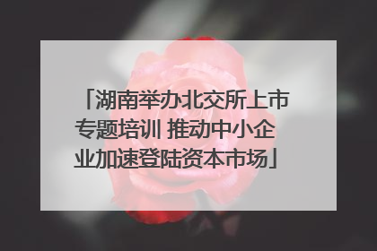 湖南举办北交所上市专题培训 推动中小企业加速登陆资本市场