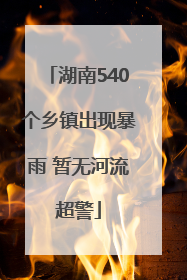 湖南540个乡镇出现暴雨 暂无河流超警