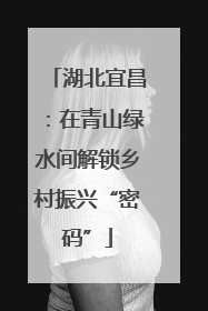 湖北宜昌：在青山绿水间解锁乡村振兴“密码”