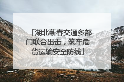 湖北蕲春交通多部门联合出击，筑牢危货运输安全防线
