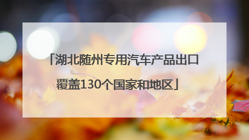 湖北随州专用汽车产品出口覆盖130个国家和地区