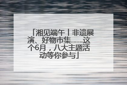 湘见端午丨非遗展演、好物市集……这个6月，八大主题活动等你参与