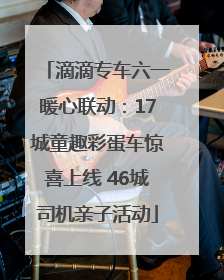 滴滴专车六一暖心联动：17城童趣彩蛋车惊喜上线 46城司机亲子活动