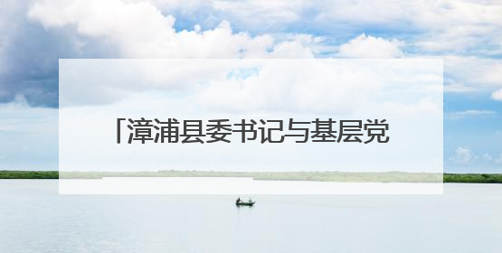 漳浦县委书记与基层党员干部群众代表座谈