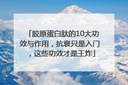 胶原蛋白肽的10大功效与作用，抗衰只是入门，这些功效才是王炸