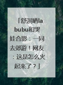 舒淇晒labubu和哭娃合影：一同去郊游！网友：这是怎么火起来了？