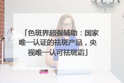 色斑界超强辅助：国家唯一认证的祛斑产品，央视唯一认可祛斑霜