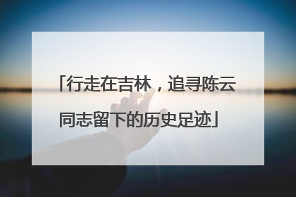 行走在吉林，追寻陈云同志留下的历史足迹