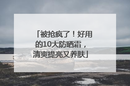 被抢疯了！好用的10大防晒霜，清爽提亮又养肤