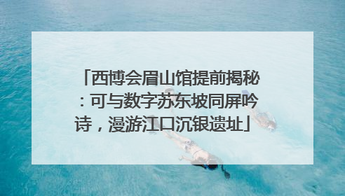 西博会眉山馆提前揭秘：可与数字苏东坡同屏吟诗，漫游江口沉银遗址