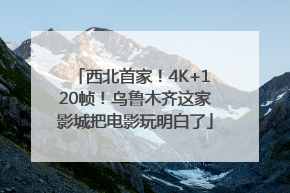 西北首家！4K+120帧！乌鲁木齐这家影城把电影玩明白了