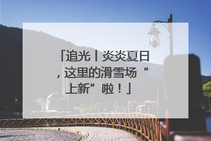 追光丨炎炎夏日，这里的滑雪场“上新”啦！