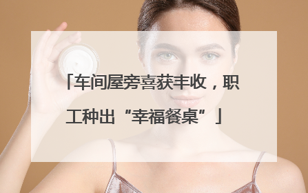 车间屋旁喜获丰收，职工种出“幸福餐桌”