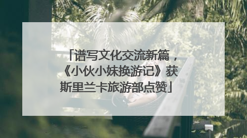谱写文化交流新篇，《小伙小妹换游记》获斯里兰卡旅游部点赞