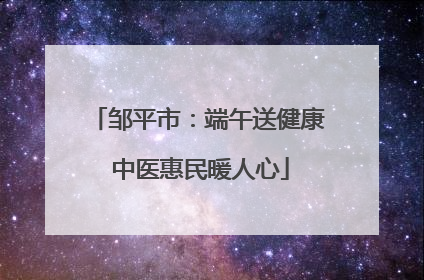 邹平市：端午送健康 中医惠民暖人心