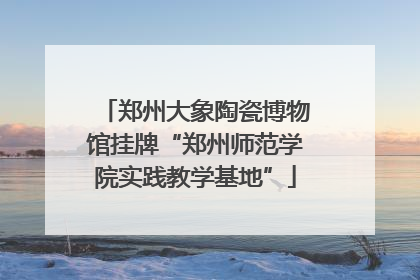 郑州大象陶瓷博物馆挂牌“郑州师范学院实践教学基地”