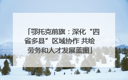 鄂托克前旗：深化“四省多县”区域协作 共绘劳务和人才发展蓝图