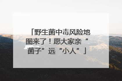 野生菌中毒风险地图来了！愿大家亲“菌子”远“小人”