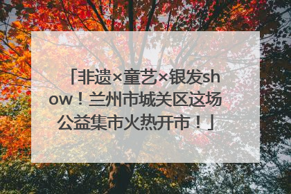 非遗×童艺×银发show！兰州市城关区这场公益集市火热开市！