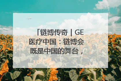 链博传奇｜GE医疗中国：链博会既是中国的舞台，也是世界的橱窗