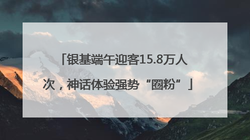 银基端午迎客15.8万人次，神话体验强势“圈粉”