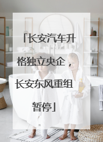 长安汽车升格独立央企，长安东风重组暂停