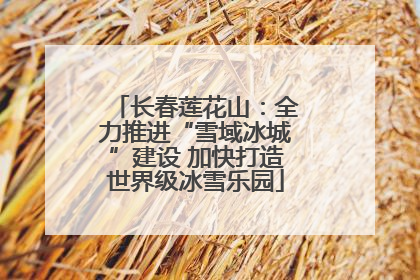 长春莲花山：全力推进“雪域冰城”建设 加快打造世界级冰雪乐园