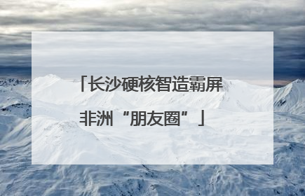 长沙硬核智造霸屏非洲“朋友圈”
