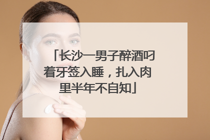 长沙一男子醉酒叼着牙签入睡，扎入肉里半年不自知