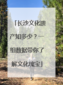 长沙文化遗产知多少？一组数据带你了解文化瑰宝