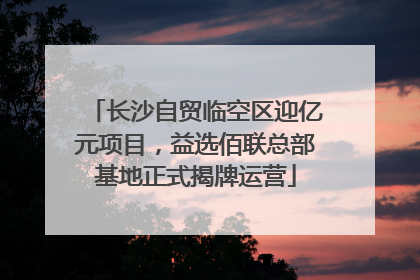 长沙自贸临空区迎亿元项目，益选佰联总部基地正式揭牌运营