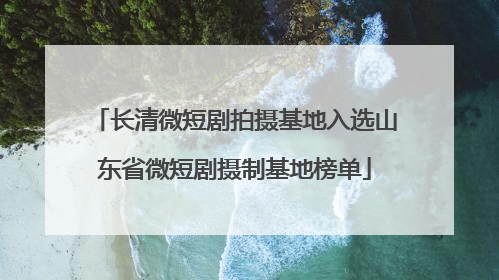 长清微短剧拍摄基地入选山东省微短剧摄制基地榜单